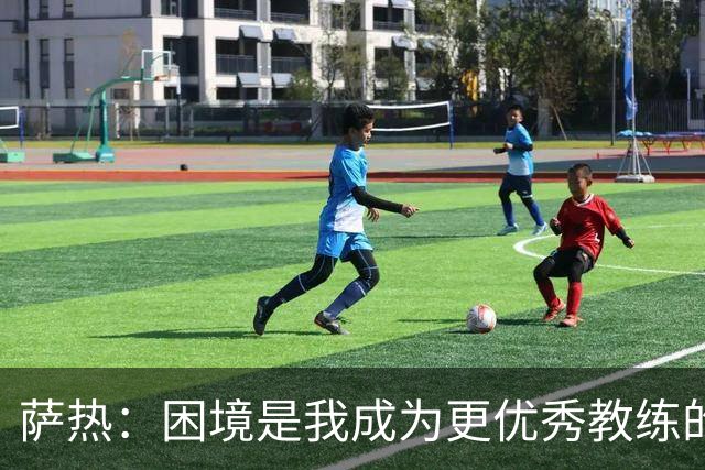 萨热：困境是我成为更优秀教练的机会；德泽尔比是我的榜样
